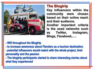 The BlogtripThe Blogtrip
Key influencers within theKey influencers within the
community were chosencommunity were chosen
based on their online reachbased on their online reach
and their audience.and their audience.
Another important criteriaAnother important criteria
is the used networks suchis the used networks such
as Twitter, Instagram,as Twitter, Instagram,
Blogs, Facebook,….Blogs, Facebook,….
- Wifi throughout the Blogtrip- Wifi throughout the Blogtrip
- to increase awareness about Flanders as a tourism destination- to increase awareness about Flanders as a tourism destination
- potential influencers would match with the whole project, their- potential influencers would match with the whole project, their
personality and the passionpersonality and the passion
- The blogtrip participants started to share interesting stories about- The blogtrip participants started to share interesting stories about
what they experiencedwhat they experienced
 