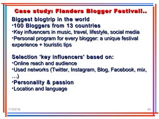 11/03/16 44
Case study: Flanders Blogger Festival!..Case study: Flanders Blogger Festival!..
Biggest blogtrip in the worldBiggest blogtrip in the world
•100 Bloggers from 13 countries100 Bloggers from 13 countries
•Key influencers in music, travel, lifestyle, social mediaKey influencers in music, travel, lifestyle, social media
•Personal program for every blogger: a unique festivalPersonal program for every blogger: a unique festival
experience + touristic tipsexperience + touristic tips
Selection ‘key influencers’ based on:Selection ‘key influencers’ based on:
•Online reach and audienceOnline reach and audience
•Used networks (Twitter, Instagram, Blog, Facebook, mix,Used networks (Twitter, Instagram, Blog, Facebook, mix,
…)…)
•Personality & passionPersonality & passion
•Location and languageLocation and language
 