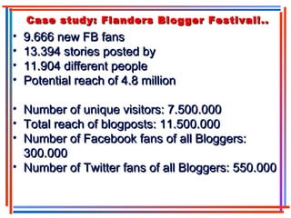 Case study: Flanders Blogger Festival!..Case study: Flanders Blogger Festival!..
• 9.666 new FB fans9.666 new FB fans
• 13.394 stories posted by13.394 stories posted by
• 11.904 different people11.904 different people
• Potential reach of 4.8 millionPotential reach of 4.8 million
• Number of unique visitors: 7.500.000Number of unique visitors: 7.500.000
• Total reach of blogposts: 11.500.000Total reach of blogposts: 11.500.000
• Number of Facebook fans of all Bloggers:Number of Facebook fans of all Bloggers:
300.000300.000
• Number of Twitter fans of all Bloggers: 550.000Number of Twitter fans of all Bloggers: 550.000
 