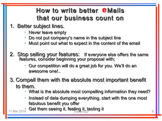 11.Mar.2016 Travel e22 6
• Never leave emptyNever leave empty
• Do not put company’s name in the subject lineDo not put company’s name in the subject line
• Must point out what to expect in the content of the emailMust point out what to expect in the content of the email
How to write better MailsHow to write better Mails
that our business count onthat our business count on
1. Better subject lines.1. Better subject lines.
2. Stop selling your features:2. Stop selling your features: If everyone else offers the sameIf everyone else offers the same
features, consider beginning your proposal withfeatures, consider beginning your proposal with;;
• Our competition will do a great job for you. We’ll do anOur competition will do a great job for you. We’ll do an
awesomeawesome oneone!..!..
3.3. CompelCompelll them with the absolute most important benefitthem with the absolute most important benefit
to them.to them.
• What is the absolute most compelling information they need?What is the absolute most compelling information they need?
• Instead of data dumping everything, start with the oneInstead of data dumping everything, start with the one mostmost
fabulous benefit you offerfabulous benefit you offer
• Get them seeing it, feeling it, tasting itGet them seeing it, feeling it, tasting it
 