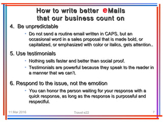 11.Mar.2016 Travel e22 7
• Do not send a routine email written in CAPS, but anDo not send a routine email written in CAPS, but an
occasional word in a sales proposal that is made bold, oroccasional word in a sales proposal that is made bold, or
capitalized, or emphasized withcapitalized, or emphasized with color or italics, gets attention..color or italics, gets attention..
4. Be unpredictable4. Be unpredictable
How to write better MailsHow to write better Mails
that our business count onthat our business count on
• Nothing sells faster and better than social proof.Nothing sells faster and better than social proof.
• Testimonials are powerful because they speak to the reader inTestimonials are powerful because they speak to the reader in
a manner that we can’t.a manner that we can’t.
5. Use testimonials5. Use testimonials
6.6. Respond to the issue, not the emotionRespond to the issue, not the emotion
• You can honor the person waiting for your response with aYou can honor the person waiting for your response with a
quick response, as long as the response is purposeful andquick response, as long as the response is purposeful and
respectful.respectful.
 