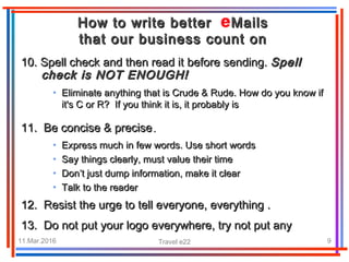 11.Mar.2016 Travel e22 9
How to write better MailsHow to write better Mails
that our business count onthat our business count on
10.10. Spell check and then read itSpell check and then read it before sending.before sending. SpellSpell
check is NOT ENOUGH!check is NOT ENOUGH!
• Eliminate anything that is Crude & Rude. How do you know ifEliminate anything that is Crude & Rude. How do you know if
it's C or R?it's C or R? If you think it is, it probably isIf you think it is, it probably is
11. Be concise & precise11. Be concise & precise..
• Express much in few words. Use short wordsExpress much in few words. Use short words
• Say things clearly, must value their timeSay things clearly, must value their time
• Don’t just dump information, make it clearDon’t just dump information, make it clear
• Talk to the readerTalk to the reader
12. Resist the urge to tell everyone, everything .12. Resist the urge to tell everyone, everything .
13. Do not put your logo everywhere, try not put any13. Do not put your logo everywhere, try not put any
 