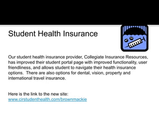 Our student health insurance provider, Collegiate Insurance Resources,
has improved their student portal page with improved functionality, user
friendliness, and allows student to navigate their health insurance
options. There are also options for dental, vision, property and
international travel insurance.
Here is the link to the new site:
www.cirstudenthealth.com/brownmackie
Student Health Insurance
 