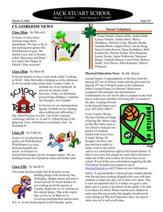 JACK STUART SCHOOL
                                    Phone #: 672
                                             672-0880       Voice Message #: 672-0898
March 11, 2010                                                                                                 Issue #17

CLASSROOM NEWS
                                                                                 Parent Volunteers
Class 2Han by Olivia G.
                                                                         Susan Nichol, Chelsea Hille, Andrea Roth,
In music we have been
                                                                       Lynaea Trussler, Amber Davis, Marcy
learning songs about
                                                                       Humphrey, Danielle Laing, Mayuko Okada,
leprechauns. We have a lot of
                                                                       Amanda Booth, Angela Davey, Jen de Hoog,
fun learning new games like
                                                                       Susan Conlin-Brosius, Dena Storbakken, Beth
                                                                                     Brosius,
Wild Runners in gym. We
                                                                       Kushnerick, Marilyn Sorken, Roxi Bergsma,
started a new unit in Science
                                                                       Lauree Zazula, Janine Pudlowski, Marianne
called “Buoyancy and Boats”.
                                                                       Berger, Amanda Hansen, Carol Erick, Melissa
                                                                                        Hansen
It is really fun! Happy St.
                                                                       Smith, Terri Davies, Darla Klammer, Sherrie
                                                                                                  K
Patrick’s Day everyone!
                                                                       Ellingson.
Class 2Hop by Drew B.
                                                               Physical Education News by Mr. Horyn
In Social Studies we have a new book called “Looking
                                                               Journal Games: Congratulations to the boys team for
at Work”. Miss McCarthy is helping us in the after
                                               afternoon.
                                                               placing 48th out of 60 boys teams and the girls team for
In Art we made really pretty birds. I made a robin. It
                                                               placing 19th out of 60 girls teams at the Edmonton
                       reminds me of my backyard. In
                                                               Indoor Journal Games in February! Both teams
                                                                                               uary!
                       gym we are doing winter
                                                               competed with intensity and determination.
                       activities. Today we did human
                                                               Unfortunately we will not be able to compete in the final
                       powered dog sledding. I watched
                                                               due to some team members not being able to commit to
                                                                                                 be
                       the Olympics. Go Canada!!
                                                               the date. Looking forward
                        In Science we are learning about       to the Journal Games next
                        liquids. In Math we are learning
                                      th                       year. GO JAGUARS!!!
                        about adding and subtracting. I
                                                               Cross Country Skiing:
like school because it is fun. Last week I enjoyed
                                                               We have had the privilege
swimming with the 1s, 2s and 3s. I liked diving in the
                                                               of having Mr. Morris Sam
deep-end. I love Art because everything is fun. by
      end.
                                                               (of the Ski Club) come to
Elizabeth D.
                                                               our school to help get our
                                                               grades 4-6 students
Class 3D by Cody H.
                                                               started with some Cross
In gym we are playing tag                                      Country Skiing. He
games and Wild Runners.                                        brought with him a ski-
Wild Runner is a cross                                         doo and track maker to
between baseball and                                           make a trail in our school
soccer. In Science we                                          yard so we could practice right at Jack Stuart School. If
learned that triangles are the strongest shapes We are
                                         shapes.               there’s any snow left, people are more than welcome to
building tresses out of popsicle sticks and clothes pins.      make use of the cross country ski tracks here at our
                                                               school. If you’d like more information regarding the Ski
                                                               Club please forward your request to me at
Class 4/5K by Jacob O.                                         shoryn@brsd.ab.ca and I’ll pass on your information.
This week has been really fun! In Science we are
        ek                                                     Safety: A special thanks to those primary student parents
                  building things with electricity like        who having been working diligently this year with their
                  flashlights, burglar alarms and soon a       children to make sure they can tie their own shoes. This
                                                                                                              shoes
                  motorized car! In Social Studies we          is such an important skill as it makes our gym a safer
                  are working on all the regions in            place and it’s great to see almost all the grade 1s be able
                  Canada. Right now we’re working on           to tie their own shoes! Please remind your children to
                  the interior plains. That is the region      make sure that any jewelry that dangles should not be
                  that we live in. In Math we’re               worn during our Physical Education class; we want to
                                                                                           Educati
                  reviewing multiplication and division.       make sure we’re safe at all times.
In L.A. we are doing reports on the Olympic sports.
 