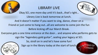 LIBRARY LIVE
Okay SCI, one more day until it’s back…that’s right…
Library Live is back tomorrow at lunch.
And it doesn’t matter if you want to sing, dance, cheer on a
Friend or just come to hang out…all are welcome to come join the fun
Before kicking off our March Break.
Everyone gets a one time entrance at the door… and anyone who performs gets to
sign the “legendary gold guitar”, sealing your legacy at SCI.
So, stroll on in and let’s have some fun!
Sign up in the library today at the start of lunch.
 