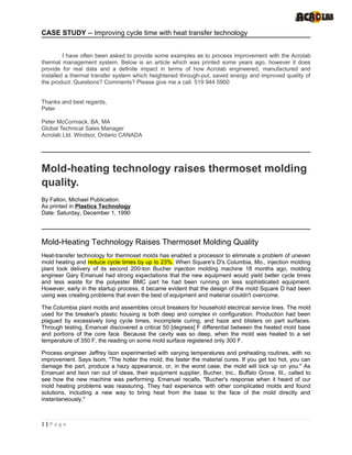 CASE STUDY -- Improving cycle time with heat transfer technology


         I have often been asked to provide some examples as to process improvement with the Acrolab
thermal management system. Below is an article which was printed some years ago, however it does
provide for real data and a definite impact in terms of how Acrolab engineered, manufactured and
installed a thermal transfer system which heightened through-put, saved energy and improved quality of
the product. Questions? Comments? Please give me a call. 519 944 5900


Thanks and best regards,
Peter

Peter McCormack, BA, MA
Global Technical Sales Manager
Acrolab Ltd. Windsor, Ontario CANADA




Mold-heating technology raises thermoset molding
quality.
By Fallon, Michael Publication:
As printed in Plastics Technology
Date: Saturday, December 1, 1990




Mold-Heating Technology Raises Thermoset Molding Quality
Heat-transfer technology for thermoset molds has enabled a processor to eliminate a problem of uneven
mold heating and reduce cycle times by up to 23%. When Square's D's Columbia, Mo., injection molding
plant took delivery of its second 200-ton Bucher injection molding machine 18 months ago, molding
engineer Gary Emanuel had strong expectations that the new equipment would yield better cycle times
and less waste for the polyester BMC part he had been running on less sophisticated equipment.
However, early in the startup process, it became evident that the design of the mold Square D had been
using was creating problems that even the best of equipment and material couldn't overcome.

The Columbia plant molds and assembles circuit breakers for household electrical service lines. The mold
used for the breaker's plastic housing is both deep and complex in configuration. Production had been
plagued by excessively long cycle times, incomplete curing, and haze and blisters on part surfaces.
Through testing, Emanuel discovered a critical 50 [degrees] F differential between the heated mold base
and portions of the core face. Because the cavity was so deep, when the mold was heated to a set
temperature of 350 F, the reading on some mold surface registered only 300 F.

Process engineer Jeffrey Ison experimented with varying temperatures and preheating routines, with no
improvement. Says Isom, "The hotter the mold, the faster the material cures. If you get too hot, you can
damage the part, produce a hazy appearance, or, in the worst case, the mold will lock up on you." As
Emanuel and Ison ran out of ideas, their equipment supplier, Bucher, Inc., Buffalo Grove, III., called to
see how the new machine was performing. Emanuel recalls, "Bucher's response when it heard of our
mold heating problems was reassuring. They had experience with other complicated molds and found
solutions, including a new way to bring heat from the base to the face of the mold directly and
instantaneously."



1|P a g e
 