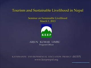 Tourism and Sustainable Livelihood in Nepal

           Seminar on Sustainable Livelihood
                    March 1, 2013




            ARJUN KUMAR LIMBU
                    Program Officer




KATHMANDU ENVIRONMENTAL EDCUATION PROJECT      (KEEP)
                www.keepnepal.org
 