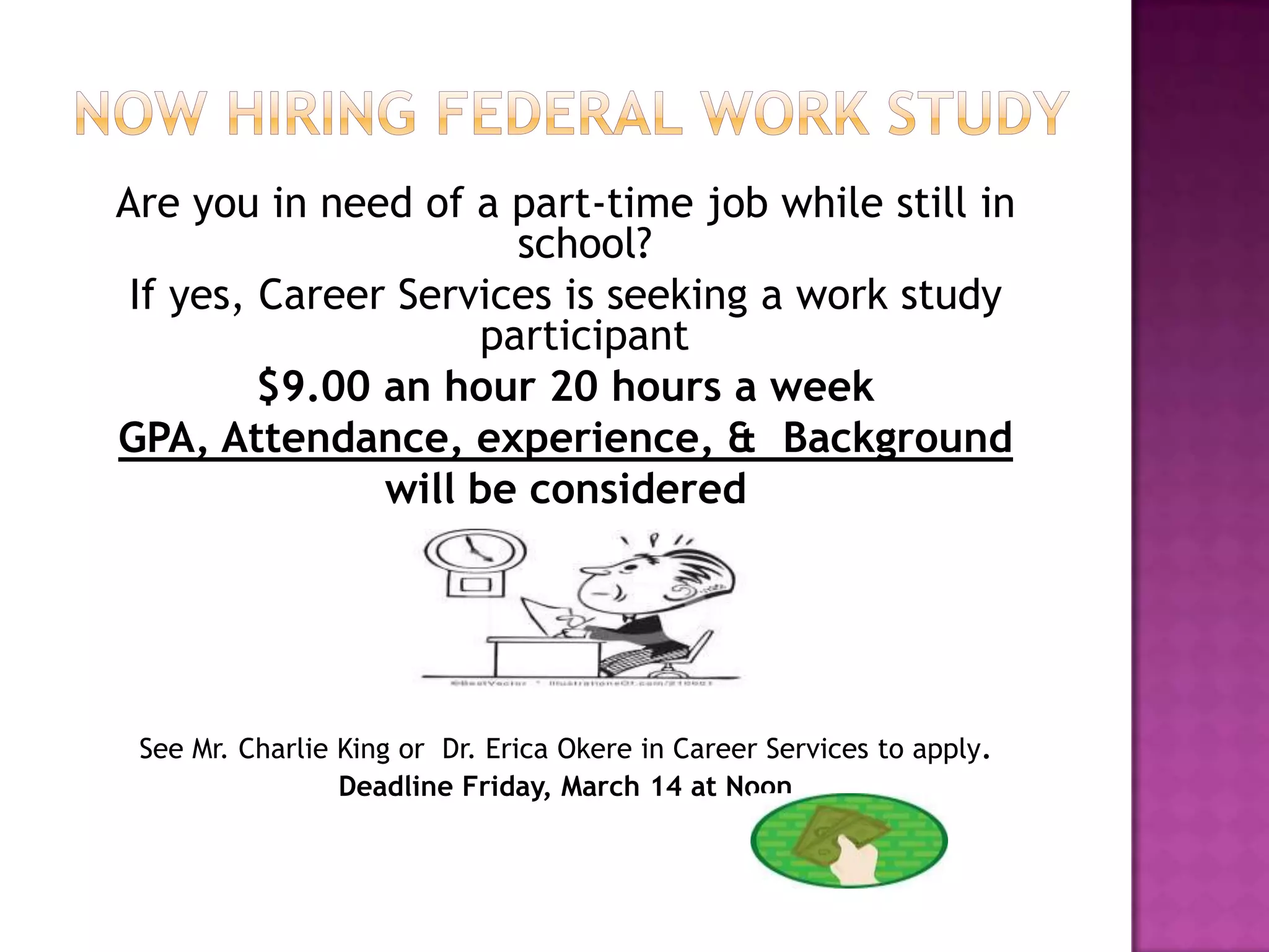 Are you in need of a part-time job while still in
school?
If yes, Career Services is seeking a work study
participant
$9.00 an hour 20 hours a week
GPA, Attendance, experience, & Background
will be considered
See Mr. Charlie King or Dr. Erica Okere in Career Services to apply.
Deadline Friday, March 14 at Noon
 