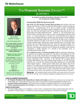 QUARTERLY
                                                    An exclusive newsletter from Mark J. Krygier, LL.B., CFP
                                                               Vice President & Portfolio Manager

                                          Commodity Bulls Be Forewarned!
                                          One of the very first lessons I learned about investing after articling in law and
                                          starting in this business in 1996, was about the different types of stocks in which one
                                          could invest. A seasoned guru, Al P., gave us rookies a chalk on blackboard
                                          “powerful and pointed” presentation which I remember to this day. He drew two
                                          charts, one with a line that started in the bottom left-hand corner and moved at a 45
                                          degree angle to the upper-right hand corner – “window” A. The second chart was a
                                          line that simply went from left to right in a series of alternating up and down half
                                          circles – i.e. a cyclical formation, in “window” B. Al said that there are two types of
        March 2012                        stocks to buy, companies that have secular growth rates (window A) and companies
     Volume 15, Issue 1                   that have cyclical earnings (window B). He stated that the bulk of one’s long-term
                                          investments should be invested in the first set, as long as the secular growth in
                                          earnings remained intact, whereas the cyclical companies were to be bought when
“If a country should so choose, it        earnings were low (high price/earnings “PE” ratio) and sold when earnings were
 can pay [for oil] in gold and we
                                          high (low PE ratio). The slowing of global growth, as exhibited in China as its
  would accept that without any
          reservation.”                   American and European customers have to regroup after gorging on debt induced
                                          consumption, is highly indicative of a slowing in the commodity cycle, so
Iran’s Central Bank Governor              commodity bulls be forewarned!
     Mahmoud Bahmani
                                          For Canadian investors, a slowing commodity cycle has significant implications.
                                          No question, the Canadian stock market was “the place to be” globally in the ‘00s
    Did you know?                         decade, as it was in the ‘70s decade of oil embargo fame, as the Canadian market,
  Worth repeating: In “Stocks for         like the Australian and Brazilian markets, are highly (approximately 50%) weighted
 the long run”, Jeremy Siegel lists       towards commodity stocks. However, in the ‘80s and ‘90s as global growth
the after-tax returns for investments     overcame high inflation, real estate collapses, Black Monday in ’87, the end of the
 from 1871-2006, and for most 20-         Cold War, etc., it was the U.S. markets (which today represent 24% of world GDP)
       year periods, as being:
                                          which reigned supreme. Global growth settled down and, despite calls for the
           Stocks 6.7%                    contrary, U.S. markets ran for the greatest secular bull market in history. Therefore,
           Bonds 2.8%                     at the very least consider how much commodity exposure your portfolio contains,
          T-Bills 1.7%
            Gold 0.4%
                                          whether in stocks, mutual funds or ETFs, and decide how much secular versus
       CPI (inflation) 2.1%               cyclical growth you want as you consider an ever-increasing lifespan in retirement.
Consider how this information fits        Bottom line – the Canadian market has been stable versus many others, but be sure
 with your investment strategies!         you are not “driving” your investment strategies by looking in the rear-view mirror.


CAPITAL MARKET HIGHLIGHTS
   Dr. Pianalto, President of the Federal Reserve Bank in Cleveland, noted the U.S. economy’s recovery has been
    “frustratingly slow” and it make take four to five years of slow growth to push unemployment back down to 6%.
   European banks took advantage of 530 billion Euros in funding, to temporarily quiet fears over Greek defaults.
   Chinese manufacturing shows it is slowing, but it does not appear headed for a collapse as some had feared.
WHAT TO DO NOW?
   The stock markets appear to be climbing a “wall of worry”, and those that cannot overcome their fears will not
    participate as markets improve. Consider your longer-term goals and align your investments accordingly.


Mark J. Krygier: T : 416-512-6441 E : mark.krygier@td.com Avital Pearlston: T : 416-512-6674 E: avital.pearlston@td.com
                       4950 Yonge St., 16th Floor, Toronto, ON M2N 6K1 Toll-Free 1-800-382-4964
 