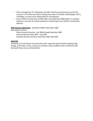 o Direct management of 7 employees and 100+ franchise and corporate accounts (all
     accounts in the office save four) including True Value, US Cellular, Maid Brigade, Kohl’s,
     and Meijer, to name a few. Responsible for 20 employees.
   o Assist VPGM in maintenance of office P&L; reconciled over $400K dollars in company
     disputes in one year & assisted collections in obtaining for over $250K in outstanding
     balances

SMG Directory Marketing – November 2004 to November 2006
Bannockburn, Illinois
      Senior Account Executive - July 2006 through November 2006
      Account Executive, May 2005 – July 2006
      Assistant Account Executive, November 2004- May 2005

ABILITIES
Exemplary oral and written communication skills, organized, goal-oriented, outgoing, high
energy, multi-tasker, driven, capacity to motivate a team, problem solver, proficiency with
Microsoft Word, Excel, and PowerPoint
 