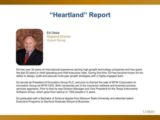 4
Ed Ossie
Regional Director
Corum Group
Ed has over 30 years of international experience serving high-growth technology companies and has spent
the last 20 years in chief operating and chief executive roles. During this time, Ed has become known for his
ability to design, build and execute multi-year growth strategies with a highly engaged team.
Ed served as President of Innovation Group PLC, and prior to that led the sale of MTW Corporation to
Innovation Group as MTW CEO. Both companies are in the insurance software and business process
services segments. Prior to that he was Division Manager and Vice President for the Texas Instruments
Software Group, which grew from startup to 1300 people in 5 years.
Ed graduated with a Bachelor of Science degree from Missouri State University and attended select
Executive Programs at Stanford Graduate School of Business.
“Heartland” Report
 