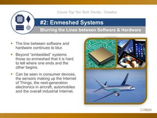 43
Blurring the Lines between Software & Hardware
#2: Enmeshed Systems
 The line between software and
hardware continues to blur.
 Beyond “embedded” systems
those so enmeshed that it is hard
to tell where one ends and the
other begins.
 Can be seen in consumer devices,
the sensors making up the Internet
of Things, the next-generation
electronics in aircraft, automobiles
and the overall industrial Internet.
Corum Top Ten Tech Trends - Creation
 