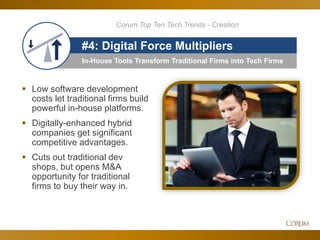 48
In-House Tools Transform Traditional Firms into Tech Firms
#4: Digital Force Multipliers
 Low software development
costs let traditional firms build
powerful in-house platforms.
 Digitally-enhanced hybrid
companies get significant
competitive advantages.
 Cuts out traditional dev
shops, but opens M&A
opportunity for traditional
firms to buy their way in.
Corum Top Ten Tech Trends - Creation
 