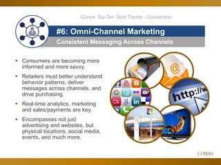 51
Corum Top Ten Tech Trends - Connection
Consistent Messaging Across Channels
#6: Omni-Channel Marketing
 Consumers are becoming more
informed and more savvy.
 Retailers must better understand
behavior patterns, deliver
messages across channels, and
drive purchasing.
 Real-time analytics, marketing
and sales/payments are key.
 Encompasses not just
advertising and websites, but
physical locations, social media,
events, and much more.
 