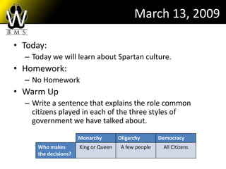 March 13, 2009

• Today:
  – Today we will learn about Spartan culture.
• Homework:
  – No Homework
• Warm Up
  – Write a sentence that explains the role common
    citizens played in each of the three styles of
    government we have talked about.

                      Monarchy        Oligarchy       Democracy
     Who makes        King or Queen    A few people    All Citizens
     the decisions?
 