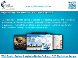 www.smoothcorporate.com.au


Why Should You Have a Website: Let Us Count the Reasons:


Many businesses are still balking at the idea of integrating business and technology.
Maybe they are fully unaware about the benefits today’s technology brings
to business, or maybe they are afraid to test the waters yet. It is no wonder why
many companies or shops do not maintain websites.




Web Design Sydney | Website Design Sydney | SEO Marketing Sydney
 