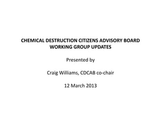 CHEMICAL DESTRUCTION CITIZENS ADVISORY BOARD
WORKING GROUP UPDATES
Presented by
Craig Williams, CDCAB co-chair
12 March 2013
 