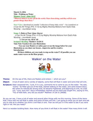 March 13, 2016
Title : Walking on Water
Memory Verse : John 14:12
“Whoever believes in me will do the works I have been doing, and they will do even
greater things than these.”
Short Video: download on youtube “collection of funny baby swim” – for countdown or
(I Can Do All Things (Phil. 4:13) by Mighty Worship Motions from God's Kids
Worship – countdown song
Songs: 1. Rain or Pour (Jana Alayra)
(I Can Do All Things (Phil. 4:13) by Mighty Worship Motions from God's Kids
Worship – countdown song
2. You are my All in All
Scripture Reading: Matthew 14:28-31
Take Note Teachers for your illustration:
You can wear floaters or safety gear or use the image below for your
illustration as you share our lesson…improvise and be creative.
Introduction:
Hi there children, are you ready to step on the water?! (if possible you can
make water waves on the floor props).
Walkin' on the Water
Theme: On the sea of life, there are floaters and sinkers -- which are you?
Object: A tub of water and a variety of objects, some that will float in water and some that will sink.
Scripture: Peter answered him, "Lord, if it is you, command me to come to you on the water. "He said,
"Come." So Peter got out of the boat, started walking on the water, and came toward Jesus.
But when he noticed the strong wind, he became frightened, and beginning to sink, he cried
out, "Lord, save me!" Jesus immediately reached out his hand and caught him, saying to him,
"You of little faith, why did you doubt?" Matthew 14:28-31 [NASB]
As you can see, I have a tub of water and several other things with me this morning. Some of the items
that I have with me will float in water and some of them will sink. I am going to show you an item and ask
you to vote as to whether you think it will float or sink. Then we will put it in the water to see if you were
right or not. Are you ready?
Here is a wooden building block. How many of you think it will float in the water? How many think it will
 