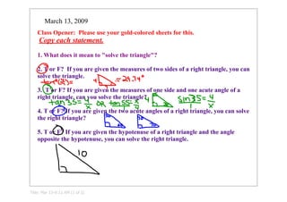March 13, 2009
    Class Opener:  Please use your gold­colored sheets for this. 
     Copy each statement.

    1. What does it mean to quot;solve the trianglequot;?

    2. T or F?  If you are given the measures of two sides of a right triangle, you can 
    solve the triangle.

    3.  T or F? If you are given the measures of one side and one acute angle of a 
    right triangle, can you solve the triangle?

    4. T or F? If you are given the two acute angles of a right triangle, you can solve 
    the right triangle?

    5. T or F? If you are given the hypotenuse of a right triangle and the angle 
    opposite the hypotenuse, you can solve the right triangle.




Title: Mar 13­9:11 AM (1 of 2)
 