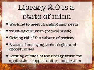 Library 2.0 is a  state of mind Working to meet changing user needs Trusting our users (radical trust) Getting rid of the culture of perfect Aware of emerging technologies and opportunities Looking outside of the library world for applications, opportunities, inspiration 