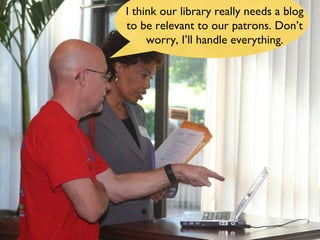 I think our library really needs a blog to be relevant to our patrons. Don’t worry, I’ll handle everything. 
