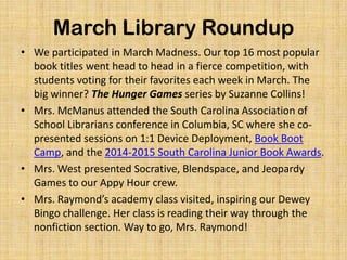 March Library Roundup
• We participated in March Madness. Our top 16 most popular
book titles went head to head in a fierce competition, with
students voting for their favorites each week in March. The
big winner? The Hunger Games series by Suzanne Collins!
• Mrs. McManus attended the South Carolina Association of
School Librarians conference in Columbia, SC where she co-
presented sessions on 1:1 Device Deployment, Book Boot
Camp, and the 2014-2015 South Carolina Junior Book Awards.
• Mrs. West presented Socrative, Blendspace, and Jeopardy
Games to our Appy Hour crew.
• Mrs. Raymond’s academy class visited, inspiring our Dewey
Bingo challenge. Her class is reading their way through the
nonfiction section. Way to go, Mrs. Raymond!
 