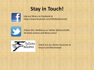 Stay in Touch!
Like our library on Facebook at
https://www.facebook.com/SMSMediaCenter
Follow Mrs. McManus on Twitter @SamsLitCafe
for book reviews and library news!
Check out our library resources at
tinyurl.com/falconsread
 