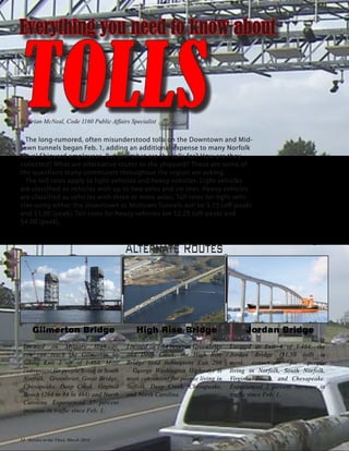 Everything you need to know about
TOLLSThe long-rumored, often misunderstood tolls on the Downtown and Mid-
town tunnels began Feb. 1, adding an additional expense to many Norfolk
Naval Shipyard employees. But just what are the tolls for? How are they
collected? What are alternative routes to the shipyard? These are some of
the questions many commuters throughout the region are asking.
The toll rates apply to light vehicles and heavy vehicles. Light vehicles
are classified as vehicles with up to two axles and six tires. Heavy vehicles
are classified as vehicles with three or more axles. Toll rates for light vehi-
cles using either the Downtown or Midtown Tunnels will be $.75 (off-peak)
and $1.00 (peak). Toll rates for heavy vehicles are $2.25 (off-peak) and
$4.00 (peak).
Alternate Routes
Gilmerton Bridge
Located on Military Highway,
you can reach the Gilmerton by
taking Exit 2 off of I-464. Most
convenient for people living in South
Norfolk, Greenbrier, Great Bridge,
Chesapeake, Deep Creek, Virginia
Beach (264 to 64 to 464) and North
Carolina. Experienced 57 percent
increase in traffic since Feb. 1.
High Rise Bridge
Located on I-64 between Greenbrier
and Deep Creek; the High Rise
Bridge (and subsequent Exit 296
– George Washington Highway) is
most convenient for people living in
Suffolk, Deep Creek, Chesapeake,
and North Carolina.
Jordan Bridge
Located at Exit 4 of I-464; the
Jordan Bridge ($1.50 toll) is
most convenient for people
living in Norfolk, South Norfolk,
Virginia Beach, and Chesapeake.
Experienced 2 percent increase in
traffic since Feb. 1.
By Brian McNeal, Code 1160 Public Affairs Specialist
14 Service to the Fleet, March 2014
 