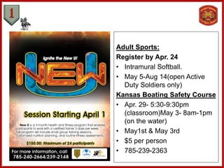 Adult Sports:
Register by Apr. 24
• Intramural Softball.
• May 5-Aug 14(open Active
Duty Soldiers only)
Kansas Boating Safety Course
• Apr. 29- 5:30-9:30pm
(classroom)May 3- 8am-1pm
(on the water)
• May1st & May 3rd
• $5 per person
• 785-239-2363
 