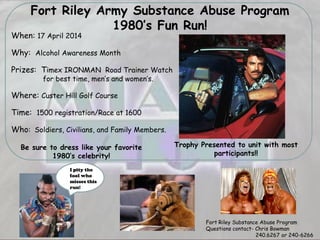 Fort Riley Army Substance Abuse Program
1980’s Fun Run!
When: 17 April 2014
Why: Alcohol Awareness Month
Prizes: Timex IRONMAN Road Trainer Watch
for best time, men’s and women’s.
Where: Custer Hill Golf Course
Time: 1500 registration/Race at 1600
Who: Soldiers, Civilians, and Family Members.
Be sure to dress like your favorite
1980’s celebrity!
Fort Riley Substance Abuse Program
Questions contact- Chris Bowman
240.6267 or 240-6266
Trophy Presented to unit with most
participants!!
I pity the
fool who
misses this
run!
 