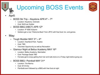 Upcoming BOSS Events
• April:
– BOSS Ski Trip – Keystone APR 4th – 7th
• Location: Keystone, Colorado
• Cost: $425 per Soldier
– BOSS BBQ (4IBCT) APR 12th
• Location: 4th BDE footprint
• Soldiers get a nice “Welcome Back” from JRTC with free food, fun, and games.
• May:
– Tough Mudder MAY 3rd – 4th
• Location: Heartland Park, Topeka
• Cost: TBD
• Volunteer Opportunity as well as Recreation
– Glamour Night at Bellus Academy MAY 16th
• Location: Bellus Academy, Manhattan
• Cost: Package Deals TBD
• Females get to enjoy getting their hair and nails done on a Friday night before going out.
– BOSS BBQ / Paintball MAY 31st
• Location: The Marina
• Cost: $15 Entry
• Paintball event followed by a BBQ with free food at night
 
