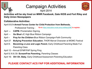 Campaign Activities
April 2014
Activities will be sky lined on MWR Facebook, Gate KIOS and Fort Riley and
Daily Union Newspapers
Collaborative Activities:
April 8 & 9–Armed Forces Center for Child Protection from Bethesda,
Professional Training -
April – CAPM- Proclamation Signing.
April – Go Blue!-JC High Blue Ribbon Campaign
April – Pray for the Children-Blue Ribbon Campaign-Faith Community
April 27 Bullying Prevention Education, THOR Marvel Character at MOMC Festival
April 8- Becoming a Love and Logic Parent, Early Childhood Parenting Made Fun
Parenting Class
April 12 – Annual EFMP/FAP Spring Fling
April 9,16 & 30- ScreamFree Parenting, Parenting Classes
April 16- Oh! Oh. Baby, Early Childhood Assessment Parenting Education
PLEASE CONTACT ACS FAP FOR ADDITIONAL INFORMATION
Go to https://education.mods.army.mil/NavyCME to register.
 
