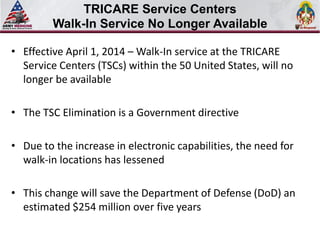 • Effective April 1, 2014 – Walk-In service at the TRICARE
Service Centers (TSCs) within the 50 United States, will no
longer be available
• The TSC Elimination is a Government directive
• Due to the increase in electronic capabilities, the need for
walk-in locations has lessened
• This change will save the Department of Defense (DoD) an
estimated $254 million over five years
TRICARE Service Centers
Walk-In Service No Longer Available
 