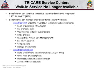 TRICARE Service Centers
Walk-In Service No Longer Available
• Beneficiaries can continue to receive customer service via telephone:
1.877.988.WEST (9378)
• Beneficiaries can manage their benefits via secure Web sites:
– www.tricare.mil, under the “I want to…” section allows beneficiaries to:
• Enroll or purchase a TRICARE plan
• File or check a claim
• View referrals and prior authorizations
• Find a provider
• Change their Primary Care Manager (PCM)
• See what’s covered
• Compare plans
• Manage prescriptions
– www.tricareonline.com
• Make appointments with Primary Care Manager (PCM)
• Order refills on prescriptions
• Download personal health information
• Access additional resources
POC: Clinical Operations and Support
Sandy Bruner – 785.239.7968
 