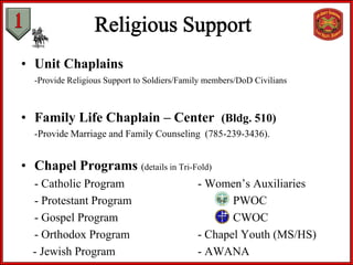 • Unit Chaplains
-Provide Religious Support to Soldiers/Family members/DoD Civilians
• Family Life Chaplain – Center (Bldg. 510)
-Provide Marriage and Family Counseling (785-239-3436).
• Chapel Programs (details in Tri-Fold)
- Catholic Program - Women’s Auxiliaries
- Protestant Program PWOC
- Gospel Program CWOC
- Orthodox Program - Chapel Youth (MS/HS)
- Jewish Program - AWANA
 