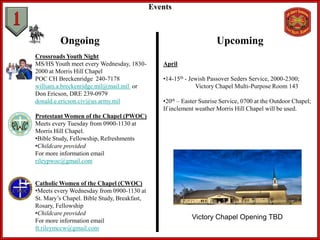 Crossroads Youth Night
MS/HS Youth meet every Wednesday, 1830-
2000 at Morris Hill Chapel
POC CH Breckenridge 240-7178
william.a.breckenridge.mil@mail.mil or
Don Ericson, DRE 239-0979
donald.e.ericson.civ@us.army.mil
Protestant Women of the Chapel (PWOC)
Meets every Tuesday from 0900-1130 at
Morris Hill Chapel.
•Bible Study, Fellowship, Refreshments
•Childcare provided
For more information email
rileypwoc@gmail.com
Catholic Women of the Chapel (CWOC)
•Meets every Wednesday from 0900-1130 at
St. Mary’s Chapel. Bible Study, Breakfast,
Rosary, Fellowship
•Childcare provided
For more information email
ft.rileymccw@gmail.com
Events
Ongoing Upcoming
April
•14-15th - Jewish Passover Seders Service, 2000-2300;
Victory Chapel Multi-Purpose Room 143
•20th – Easter Sunrise Service, 0700 at the Outdoor Chapel;
If inclement weather Morris Hill Chapel will be used.
Victory Chapel Opening TBD
 