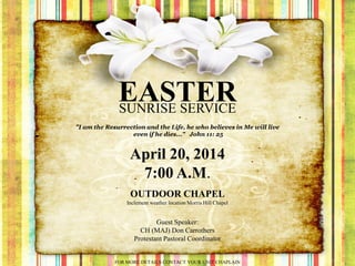 EASTERSUNRISE SERVICE
April 20, 2014
7:00 A.M.
OUTDOOR CHAPEL
Inclement weather location Morris Hill Chapel
"I am the Resurrection and the Life, he who believes in Me will live
even if he dies..." John 11: 25
Guest Speaker:
CH (MAJ) Don Carrothers
Protestant Pastoral Coordinator
FOR MORE DETAILS CONTACT YOUR UNIT CHAPLAIN
 