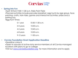 • Spring into Fun
•April 18 from 9:30-11:30 a.m. Rally Point Field
•Planned activities include pancake breakfast, egg hunts by age group, face
painting, crafts, train rides, games and interactive activities, prizes and a
petting zoo.
•Egg Hunt Times:
0-1 year 10:30-11:30 a.m.
2-3 years 10:30 a.m.
4-5 years 10:40 a.m.
6-8 years 10:50 a.m.
9-12 years 11:00 a.m.
• Corvias Foundation Grant Application Deadline
•Deadline is May 8
•Open to spouses of active-duty service members at all Corvias-managed
locations with plans to go to college
•Visit our www.corviasfoundation.org for more information and to apply
 