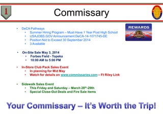 • DeCA Pathways
• Summer Hiring Program – Must Have 1 Year Post High School
• USAJOBS.GOV Announcement DeCA-14-1071745-DE
• Position Not to Exceed 30 September 2014
• 3 Available
• On-Site Sale May 3, 2014
• Forbes Field - Topeka
• 10:00 AM to 5:00 PM
• In-Store Club Pack Sales Event
• In planning for Mid May
• Watch for details on www.commissaries.com – Ft Riley Link
• Sidewalk Sales Event
• This Friday and Saturday – March 28th-29th
• Special Close-Out Deals and Fire Sale items
Commissary
 