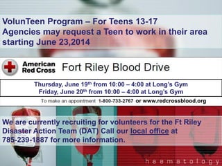 Or www.redcrossblood.org
Our thoughts and sympathy are with everyone in Oklahoma
impacted by the tornadoes. The Red Cross is providing food,
shelter and comfort to people affected by these storms.
This relief effort is very large involving several communities where
tornadoes struck over several days. You can help people affected
by disasters like tornadoes, floods and other crises by making a
donation to American Red Cross Disaster Relief.
• You can donate by visiting www.redcross.org, calling 1-800-RED
CROSS or texting the word REDCROSS to 90999 to make a $10
donation.
or www.redcrossblood.org
VolunTeen Program – For Teens 13-17
Agencies may request a Teen to work in their area
starting June 23,2014
We are currently recruiting for volunteers for the Ft Riley
Disaster Action Team (DAT) Call our local office at
785-239-1887 for more information.
Thursday, June 19th from 10:00 – 4:00 at Long’s Gym
Friday, June 20th from 10:00 – 4:00 at Long’s Gym
 