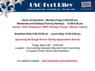 USO Fort Riley
6918 Trooper Drive Fort Riley, KS 785-240-5326 ®®
USO Fort Riley
6918 Trooper Drive Fort Riley, KS 785-240-5326
USO Fort Riley
6918 Trooper Drive Fort Riley, KS 785-240-5326
Hours of Operation: Monday-Friday 8:00-6:00 pm
Weekends and Holidays/Training Holidays 12:00-6:00 pm
Games * CAC Computers* WIFI* Printing* Faxing * Movies* Library
Breakfast Daily 8:00-10:00 am Lunch Daily 11:00-2:00 pm
Upcoming No Dough Dinner (Family Appreciation Dinner)
Friday, March 28th 5:00-6:30
Location: Commanding General’s Mounted Color Guard Area
In support of their Tactics Demonstration
For additional details: www.facebook.com/usofortriley
 