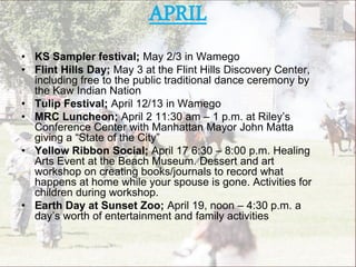 APRIL
• KS Sampler festival; May 2/3 in Wamego
• Flint Hills Day; May 3 at the Flint Hills Discovery Center,
including free to the public traditional dance ceremony by
the Kaw Indian Nation
• Tulip Festival; April 12/13 in Wamego
• MRC Luncheon; April 2 11:30 am – 1 p.m. at Riley’s
Conference Center with Manhattan Mayor John Matta
giving a “State of the City”
• Yellow Ribbon Social; April 17 6:30 – 8:00 p.m. Healing
Arts Event at the Beach Museum. Dessert and art
workshop on creating books/journals to record what
happens at home while your spouse is gone. Activities for
children during workshop.
• Earth Day at Sunset Zoo; April 19, noon – 4:30 p.m. a
day’s worth of entertainment and family activities
 