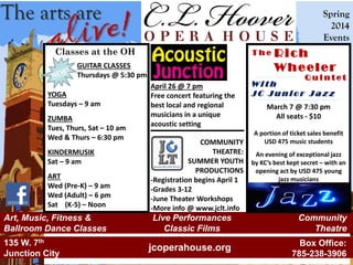 The arts are Spring
2014
Events
jcoperahouse.org
Live Performances
Classic Films
Community
Theatre
Art, Music, Fitness &
Ballroom Dance Classes
135 W. 7th
Junction City
Box Office:
785-238-3906
March 7 @ 7:30 pm
All seats - $10
A portion of ticket sales benefit
USD 475 music students
An evening of exceptional jazz
by KC’s best kept secret – with an
opening act by USD 475 young
jazz musicians
Rich
Wheeler
Classes at the OH
GUITAR CLASSES
Thursdays @ 5:30 pm
YOGA
Tuesdays – 9 am
ZUMBA
Tues, Thurs, Sat – 10 am
Wed & Thurs – 6:30 pm
KINDERMUSIK
Sat – 9 am
ART
Wed (Pre-K) – 9 am
Wed (Adult) – 6 pm
Sat (K-5) – Noon
T h e
Q u i n t e t
W i t h
J C J u n i o r J a z z
COMMUNITY
THEATRE:
SUMMER YOUTH
PRODUCTIONS
-Registration begins April 1
-Grades 3-12
-June Theater Workshops
-More info @ www.jclt.info
April 26 @ 7 pm
Free concert featuring the
best local and regional
musicians in a unique
acoustic setting
 