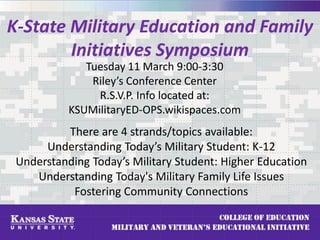 K-State Military Education and Family
Initiatives Symposium
Tuesday 11 March 9:00-3:30
Riley’s Conference Center
R.S.V.P. Info located at:
KSUMilitaryED-OPS.wikispaces.com
There are 4 strands/topics available:
Understanding Today’s Military Student: K-12
Understanding Today’s Military Student: Higher Education
Understanding Today's Military Family Life Issues
Fostering Community Connections
 