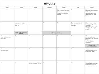 May 2014
Sunday Monday Tuesday Wednesday Thursday Friday Saturday
1
1730-2130 Kansas Safe Boaters
Course
7:45am & 1315 CG Payday
Scramble
2 3
0800-1300/1200-1700 Kansas
Safe Boaters Course
1800-2400 Cinco de Bowl
2000 Comedy Show, Rally
Point
4 5
1500-1800 Cinco de Patio
Fiesta, WZ
6 7 8 9
2000-2230 MST End of the
Year Dance
10
0800 Spring Fling Softball
Tournament
0800-1400 Family Canoe Trip
1830 Library Movie Night
(Planes)
11
1000-1400 Mothers Day
Brunch, RCC
12 13 14 15 16 17
0911 Run for the Fallen
0800-1500 Ft. Riley Marina Fun
in the Sun
1100 3-6-9 Bowling
Tournament
18
1400 Family Bingo
19 20 21 22 23 24
1300-1500 Summer Kick Off
Reading Party, Library
25 26 27
101 Days of Summer, Bowling
28 29 30 31
1100-2000 BOSS Marina BBQ
and Paintball Tournament
5May-14Aug Intramural
Softball
17 May-16 July
Community Life Softball
U.S. Army Soldier Show
 