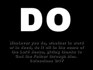 DO Whatever you do, whether in word or in deed, do it all in the name of the Lord Jesus, giving thanks to God the Father through him.  Colossians 3:17 