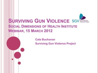 SURVIVING GUN VIOLENCE
SOCIAL DIMENSIONS OF HEALTH INSTITUTE
WEBINAR, 15 MARCH 2012

              Cate Buchanan
              Surviving Gun Violence Project
 
