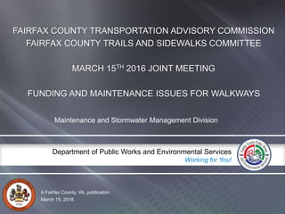 A Fairfax County, VA, publication
Department of Public Works and Environmental Services
Working for You!
FAIRFAX COUNTY TRANSPORTATION ADVISORY COMMISSION
FAIRFAX COUNTY TRAILS AND SIDEWALKS COMMITTEE
MARCH 15TH 2016 JOINT MEETING
FUNDING AND MAINTENANCE ISSUES FOR WALKWAYS
Maintenance and Stormwater Management Division
March 15, 2016
 