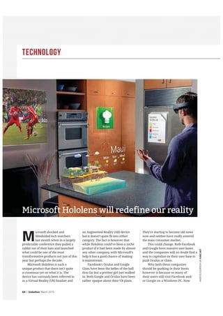Technology
64 | GlobeAsia March 2015
PHOTOSCOURTESYOFFUBIZ.NET
M
icrosoft shocked and
blindsided tech watchers
last month when in a largely
predictable conference they pulled a
rabbit out of their hats and launched
what could be one of the most
transformative products not just of this
year but perhaps the decade.
Microsoft Hololens is such a
unique product that there isn’t quite
a consensus yet on what it is. The
device has variously been referred to
as a Virtual Reality (VR) headset and
an Augmented Reality (AR) device
but it doesn’t quite fit into either
category. The fact is however that
while Hololens could’ve been a niche
product if it had been made by almost
any other company, with Microsoft’s
help it has a good chance of making
it mainstream.
Facebook’s Oculus and Google
Glass have been the belles of the ball
thus far but a prettier girl just walked
in. Both Google and Oculus have been
rather opaque about their VR plans.
They’re starting to become old news
now and neither have really entered
the mass consumer market.
This could change. Both Facebook
and Google have massive user bases
and the companies will no doubt find a
way to capitalize on their user base to
push Oculus or Glass.
Why both these companies
should be quaking in their boots
however is because so many of
their users still visit Facebook and/
or Google on a Windows PC. Now
Microsoft Hololens will redefine our reality
 