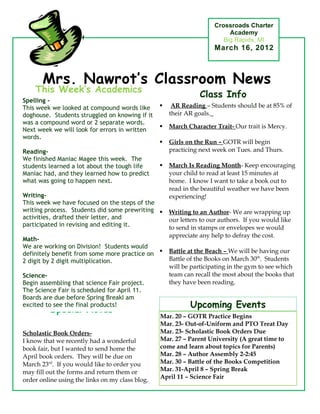 Crossroads Charter
                                                                          Academy
                                                                        Big Rapids, MI
                                                                     March 16, 2012



       Mrs. Nawrot’s Classroom News
    This Week’s Academics
                                                                Class Info
Spelling -
This week we looked at compound words like           AR Reading – Students should be at 85% of
doghouse. Students struggled on knowing if it        their AR goals.
was a compound word or 2 separate words.
                                                    March Character Trait- Our trait is Mercy.
Next week we will look for errors in written
words.
                                                    Girls on the Run – GOTR will begin
Reading-                                             practicing next week on Tues. and Thurs.
We finished Maniac Magee this week. The
students learned a lot about the tough life         March Is Reading Month- Keep encouraging
Maniac had, and they learned how to predict          your child to read at least 15 minutes at
what was going to happen next.                       home. I know I want to take a book out to
                                                     read in the beautiful weather we have been
Writing-                                             experiencing!
This week we have focused on the steps of the
writing process. Students did some prewriting       Writing to an Author- We are wrapping up
activities, drafted their letter, and                our letters to our authors. If you would like
participated in revising and editing it.             to send in stamps or envelopes we would
                                                     appreciate any help to defray the cost.
Math-
We are working on Division! Students would
definitely benefit from some more practice on       Battle at the Beach – We will be having our
2 digit by 2 digit multiplication.                   Battle of the Books on March 30th. Students
                                                     will be participating in the gym to see which
Science-                                             team can recall the most about the books that
Begin assembling that science Fair project.          they have been reading.
The Science Fair is scheduled for April 11.
Boards are due before Spring BreakI am
excited to see the final products!                          Upcoming Events
         Special Notes
                                                 Mar. 20 – GOTR Practice Begins
                                                 Mar. 23- Out-of-Uniform and PTO Treat Day
Scholastic Book Orders-                          Mar. 23- Scholastic Book Orders Due
I know that we recently had a wonderful          Mar. 27 – Parent University (A great time to
book fair, but I wanted to send home the         come and learn about topics for Parents)
April book orders. They will be due on           Mar. 28 – Author Assembly 2-2:45
March 23rd. If you would like to order you       Mar. 30 – Battle of the Books Competition
may fill out the forms and return them or        Mar. 31-April 8 – Spring Break
                                                 April 11 – Science Fair
order online using the links on my class blog.
 